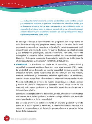 Guía de educación sexual inteGral30
(…) incluye la manera como la persona se identifica como hombre o mujer
y la orientación sexual de la persona. Es el marco de referencia interno que
se forma con el correr de los años, que permite a un individuo formular un
concepto de sí mismo sobre la base de su sexo, género y orientación sexual,
así como desenvolverse socialmente conforme a la percepción que tiene de sus
capacidades sexuales. (OPS, 2000)
	 En este eje se incluye el conocimiento y la apropiación del cuerpo como un
todo dinámico e integrado, que piensa, siente y hace, la cual se va dando en el
proceso de comprenderse y aceptarse en la relación con otras personas y en el
encuentro con uno mismo. Se asume “el ‘cuerpo’ desde sus aspectos biológicos
y sus dimensiones psicológicas, sociales y culturales. Por tanto, desde esta
concepción, el cuerpo se define como corporalidad. Esta trasciende el aspecto
biológico y físico para representar la apropiación subjetiva de la identidad, la
afectividad, el placer y el bienestar”, (UNESCO & DITOE, 2012).
	Afectividad. La afectividad se funda en la necesidad, potencialidad y
capacidad humana de establecer lazos con otros seres humanos (OPS, 2000).
La afectividad, como dimensión de nuestra sexualidad, involucra nuestra vida
emocional (la forma como reaccionamos ante los estímulos que nos rodean),
nuestros sentimientos (la forma como atribuimos significados a las emociones),
nuestro cuerpo, pensamiento y la relación con nosotros mismos y con los demás.
Nuestra afectividad, en el marco de nuestra sexualidad, nos induce a desear
y buscar el contacto interpersonal (abrazos, besos, unión física de los
cuerpos), así como experimentar y desarrollar sentimientos de ternura e
intimidad con el otro.
La sexualidad se expresa a través de vínculos, afectos, emociones y sentimientos
que forman parte de la experiencia humana a lo largo del ciclo vital, teniendo
como base la vivencia de la corporalidad.
Los vínculos afectivos se establecen tanto en el plano personal y privado
como en el social y público. Asimismo, el desarrollo de lazos afectivos nos
orienta al compromiso con los demás, lo que contribuye a la formación de las
bases de la ciudadanía.
 
