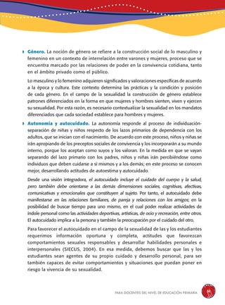 para docentes del nivel de educación primaria 31
	Género. La noción de género se refiere a la construcción social de lo masculino y
femenino en un contexto de interrelación entre varones y mujeres, proceso que se
encuentra marcado por las relaciones de poder en la convivencia cotidiana, tanto
en el ámbito privado como el público.
Lo masculino y lo femenino adquieren significados y valoraciones específicas de acuerdo
a la época y cultura. Este contexto determina las prácticas y la condición y posición
de cada género. En el campo de la sexualidad la construcción de género establece
patrones diferenciados en la forma en que mujeres y hombres sienten, viven y ejercen
su sexualidad. Por esta razón, es necesario contextualizar la sexualidad en los mandatos
diferenciados que cada sociedad establece para hombres y mujeres.
	Autonomía y autocuidado. La autonomía responde al proceso de individuación-
separación de niñas y niños respecto de los lazos primarios de dependencia con los
adultos, que se inician con el nacimiento. De acuerdo con este proceso, niños y niñas se
irán apropiando de los preceptos sociales de convivencia y los incorporarán a su mundo
interno, porque los aceptan como suyos y los valoran. En la medida en que se vayan
separando del lazo primario con los padres, niños y niñas irán percibiéndose como
individuos que deben cuidarse a sí mismos y a los demás; en este proceso se conocen
mejor, desarrollando actitudes de autoestima y autocuidado.
Desde una visión integradora, el autocuidado incluye el cuidado del cuerpo y la salud,
pero también debe orientarse a las demás dimensiones sociales, cognitivas, afectivas,
comunicativas y emocionales que constituyen al sujeto. Por tanto, el autocuidado debe
manifestarse en las relaciones familiares, de pareja y relaciones con los amigos; en la
posibilidad de buscar tiempo para uno mismo, en el cual poder realizar actividades de
índole personal como las actividades deportivas, artísticas, de ocio y recreación, entre otros.
El autocuidado implica a la persona y también la preocupación por el cuidado del otro.
Para favorecer el autocuidado en el campo de la sexualidad de las y los estudiantes
requerimos información oportuna y completa, actitudes que favorezcan
comportamientos sexuales responsables y desarrollar habilidades personales e
interpersonales (SIECUS, 2004). En esa medida, debemos buscar que las y los
estudiantes sean agentes de su propio cuidado y desarrollo personal, para ser
también capaces de evitar comportamientos y situaciones que puedan poner en
riesgo la vivencia de su sexualidad.
 