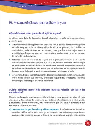 para docentes del nivel de educación primaria 35
¿Qué debemos tener presente al aplicar la guía?
Al utilizar esta Guía de Educación Sexual Integral en el aula es importante tener
presente que:
 La Educación Sexual Integral toma en cuenta no solo el estadio de desarrollo cognitivo,
socioafectivo y moral de las niñas y niños de educación primaria, sino también las
características socioculturales de su entorno, para que los aprendizajes sobre la
sexualidad que les proporcionemos correspondan a sus intereses y a las necesidades
del contexto en el que viven.
 Debemos alinear el contenido de la guía con la propuesta curricular de la escuela,
pues las sesiones son solo ejemplos que las y los docentes debemos adecuar según
las necesidades educativas de las y los estudiantes. Además, necesitamos integrar el
tratamiento de las sesiones para evitar que las actividades se yuxtapongan o estén
desconectadas de las unidades didácticas del trabajo cotidiano en el aula.
 Es recomendable que leamos la guía antes de desarrollar las sesiones, para familiarizarnos
con el marco teórico, sus enfoques, contenidos, capacidades, indicadores, secuencia
metodológica y estrategias didácticas propuestas.
¿Cómo podemos hacer más eficiente nuestra relación con las y los
estudiantes?
Usemos un lenguaje respetuoso, sencillo e inclusivo para generar un clima de aula
dialogante y democrático. Es importante que cedamos el protagonismo a niñas y niños
y mostremos actitud de escucha, para que sientan que sus ideas y experiencias son
escuchadas y tomadas en cuenta.
a) Las experiencias que las niñas y niños comparten. Abordar temas de sexualidad
con niñas y niños podría hacer emerger sentimientos y emociones que necesitamos
reconocer. No podemos ignorar la tristeza de un estudiante cuando, por ejemplo,
IV. Recomendaciones para aplicar la guía
 