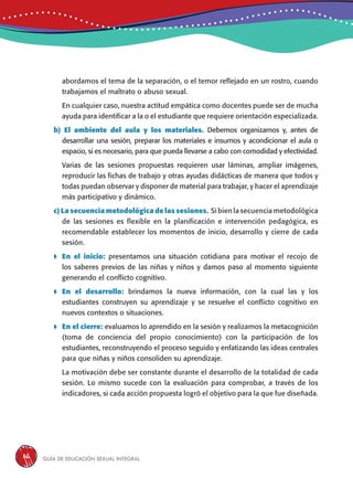 Guía de educación sexual inteGral36
abordamos el tema de la separación, o el temor reflejado en un rostro, cuando
trabajamos el maltrato o abuso sexual.
En cualquier caso, nuestra actitud empática como docentes puede ser de mucha
ayuda para identificar a la o el estudiante que requiere orientación especializada.
b) El ambiente del aula y los materiales. Debemos organizarnos y, antes de
desarrollar una sesión, preparar los materiales e insumos y acondicionar el aula o
espacio, si es necesario, para que pueda llevarse a cabo con comodidad y efectividad.
Varias de las sesiones propuestas requieren usar láminas, ampliar imágenes,
reproducir las fichas de trabajo y otras ayudas didácticas de manera que todos y
todas puedan observar y disponer de material para trabajar, y hacer el aprendizaje
más participativo y dinámico.
c) La secuencia metodológica de las sesiones. Si bien la secuencia metodológica
de las sesiones es flexible en la planificación e intervención pedagógica, es
recomendable establecer los momentos de inicio, desarrollo y cierre de cada
sesión.
 En el inicio: presentamos una situación cotidiana para motivar el recojo de
los saberes previos de las niñas y niños y damos paso al momento siguiente
generando el conflicto cognitivo.
 En el desarrollo: brindamos la nueva información, con la cual las y los
estudiantes construyen su aprendizaje y se resuelve el conflicto cognitivo en
nuevos contextos o situaciones.
 En el cierre: evaluamos lo aprendido en la sesión y realizamos la metacognición
(toma de conciencia del propio conocimiento) con la participación de los
estudiantes, reconstruyendo el proceso seguido y enfatizando las ideas centrales
para que niñas y niños consoliden su aprendizaje.
La motivación debe ser constante durante el desarrollo de la totalidad de cada
sesión. Lo mismo sucede con la evaluación para comprobar, a través de los
indicadores, si cada acción propuesta logró el objetivo para la que fue diseñada.
 