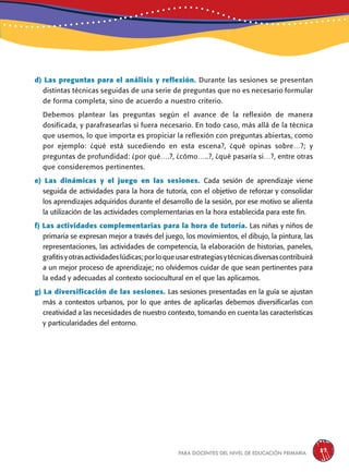 para docentes del nivel de educación primaria 37
d) Las preguntas para el análisis y reflexión. Durante las sesiones se presentan
distintas técnicas seguidas de una serie de preguntas que no es necesario formular
de forma completa, sino de acuerdo a nuestro criterio.
Debemos plantear las preguntas según el avance de la reflexión de manera
dosificada, y parafrasearlas si fuera necesario. En todo caso, más allá de la técnica
que usemos, lo que importa es propiciar la reflexión con preguntas abiertas, como
por ejemplo: ¿qué está sucediendo en esta escena?, ¿qué opinas sobre…?; y
preguntas de profundidad: ¿por qué….?, ¿cómo…..?, ¿qué pasaría si…?, entre otras
que consideremos pertinentes.
e) Las dinámicas y el juego en las sesiones. Cada sesión de aprendizaje viene
seguida de actividades para la hora de tutoría, con el objetivo de reforzar y consolidar
los aprendizajes adquiridos durante el desarrollo de la sesión, por ese motivo se alienta
la utilización de las actividades complementarias en la hora establecida para este fin.
f) Las actividades complementarias para la hora de tutoría. Las niñas y niños de
primaria se expresan mejor a través del juego, los movimientos, el dibujo, la pintura, las
representaciones, las actividades de competencia, la elaboración de historias, paneles,
grafitisyotrasactividadeslúdicas;porloqueusarestrategiasytécnicasdiversascontribuirá
a un mejor proceso de aprendizaje; no olvidemos cuidar de que sean pertinentes para
la edad y adecuadas al contexto sociocultural en el que las aplicamos.
g) La diversificación de las sesiones. Las sesiones presentadas en la guía se ajustan
más a contextos urbanos, por lo que antes de aplicarlas debemos diversificarlas con
creatividad a las necesidades de nuestro contexto, tomando en cuenta las características
y particularidades del entorno.
 