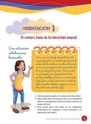 para docentes del nivel de educación primaria 45
Una situación
cotidiana en
la escuela
	¿Cómo podemos explicar la conducta de estos niños?
	¿Qué puede decir la maestra de Ana a sus estudiantes
sobre la curiosidad que sienten los niños y niñas por el
cuerpo del otro?
	¿Qué puede hacer para evitar en sus estudiantes
sentimientos de vergüenza o temor asociados a la
exploración del cuerpo?
Ana, una niña de segundo grado, le contó
muy avergonzada a su maestra que durante el
recreo, mientras estaba orinando en el baño de
niñas, unos compañeros estuvieron tratando
de ver por debajo de la puerta. Ana se sintió
muy incómoda y no supo qué hacer, hasta
que de pronto llegó Juana, una niña de sexto
grado, quien increpó a los niños su conducta,
y ellos muy atemorizados empezaron a correr,
echándose mutuamente la culpa.
1
El cuerpo, base de la identidad sexual
Orientación
 