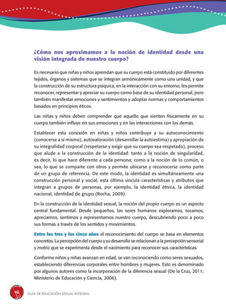 Guía de educación sexual inteGral46
Es necesario que niñas y niños aprendan que su cuerpo está constituido por diferentes
tejidos, órganos y sistemas que se integran armónicamente como una unidad, y que
la construcción de su estructura psíquica, en la interacción con su entorno, les permite
reconocer, representar y apreciar su cuerpo como base de su identidad personal, pero
también manifestar emociones y sentimientos y adoptar normas y comportamientos
basados en principios éticos.
Las niñas y niños deben comprender que aquello que sienten físicamente en su
cuerpo también influye en sus emociones y en las interacciones con los demás.
Establecer esta conexión en niñas y niños contribuye a su autoconocimiento
(conocerse a sí mismo), autovaloración (desarrollar la autoestima) y apropiación de
su integralidad corporal (respetarse y exigir que su cuerpo sea respetado), proceso
que alude a la construcción de la identidad: tanto a la noción de singularidad,
es decir, lo que hace diferente a cada persona; como a la noción de lo común, o
sea, lo que se comparte con otros y permite ubicarse y reconocerse como parte
de un grupo de referencia. De este modo, la identidad es simultáneamente una
construcción personal y social, esta última vincula características y atributos que
integran a grupos de personas, por ejemplo, la identidad étnica, la identidad
nacional, identidad de grupo (Rocha, 2009).
En la construcción de la identidad sexual, la noción del propio cuerpo es un aspecto
central fundamental. Desde pequeños, los seres humanos exploramos, tocamos,
apreciamos, sentimos y representamos nuestro cuerpo, descubriendo poco a poco
sus formas a través de los sentidos y movimientos.
Entre los tres y los cinco años el reconocimiento del cuerpo se basa en elementos
concretos. La percepción del cuerpo y su desarrollo se relacionan a la percepción sensorial
y motriz que se experimenta desde el nacimiento para reconocer sus características.
Conforme niños y niñas avanzan en edad, se van reconociendo como seres sexuados,
estableciendo diferencias corporales entre hombres y mujeres. Esto es denominado
por algunos autores como la incorporación de la diferencia sexual (De la Cruz, 2011;
Ministerio de Educación y Ciencia, 2006).
¿Cómo nos aproximamos a la noción de identidad desde una
visión integrada de nuestro cuerpo?
 