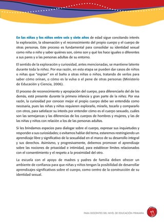 para docentes del nivel de educación primaria 47
En las niñas y los niños entre seis y siete años de edad sigue concitando interés
la exploración, la observación y el reconocimiento del propio cuerpo y el cuerpo de
otras personas. Este proceso es fundamental para consolidar su identidad sexual
como niña o niño y saber quiénes son, cómo son y qué los hace iguales o diferentes
a sus pares y a las personas adultas de su entorno.
El sentido de la exploración y curiosidad, antes mencionadas, se mantiene latente
durante toda la niñez. Por esa razón, en esta etapa se pueden dar casos de niños
o niñas que “espían” en el baño a otras niñas o niños, tratando de verlos para
saber cómo orinan, o cómo es la vulva o el pene de otras personas (Ministerio
de Educación y Ciencia, 2006).
El proceso de reconocimiento y apropiación del cuerpo, para diferenciarlo del de los
demás, está presente durante la primera infancia y gran parte de la niñez. Por esa
razón, la curiosidad por conocer mejor el propio cuerpo debe ser entendida como
necesaria, pues las niñas y niños requieren explorarlo, mirarlo, tocarlo y compararlo
con otros, para satisfacer su interés por entender cómo es el cuerpo sexuado, cuáles
son las semejanzas y las diferencias de los cuerpos de hombres y mujeres, y las de
las niñas y niños con relación a los de las personas adultas.
Si les brindamos espacios para dialogar sobre el cuerpo, expresar sus inquietudes y
responder a sus curiosidades; o evitamos hablar del tema, estaremos restringiendo un
aprendizaje libre y significativo de la sexualidad en el marco de su desarrollo integral
y sus derechos. Asimismo, y progresivamente, debemos promover el aprendizaje
sobre las nociones de privacidad e intimidad, para establecer límites relacionados
con el consentimiento y el respeto a la proximidad del otro.
La escuela con el apoyo de madres y padres de familia deben ofrecer un
ambiente de confianza para que niñas y niños tengan la posibilidad de desarrollar
aprendizajes significativos sobre el cuerpo, como centro de la construcción de su
identidad sexual.
 