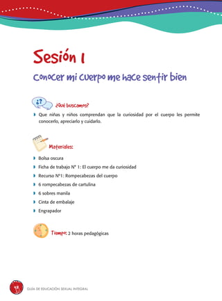 Guía de educación sexual inteGral48
Sesión 1
Conocermicuerpomehacesentirbien
¿Qué buscamos?
	Que niñas y niños comprendan que la curiosidad por el cuerpo les permite
conocerlo, apreciarlo y cuidarlo.
Materiales:
 Bolsa oscura
 Ficha de trabajo N° 1: El cuerpo me da curiosidad
 Recurso Nº1: Rompecabezas del cuerpo
 6 rompecabezas de cartulina
 6 sobres manila
 Cinta de embalaje
 Engrapador
Tiempo: 2 horas pedagógicas
 