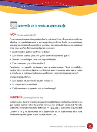 para docentes del nivel de educación primaria 49
Desarrollo de la sesión de aprendizaje
Inicio(Tiempo aproximado 15’)
Comenzamos la sesión dialogando sobre la curiosidad. Para ello nos situamos frente
a la clase con una bolsa oscura, la abrimos y miramos dentro de ella con expresión de
sorpresa, sin mostrar el contenido; y repetimos esta acción hasta generar curiosidad
entre niñas y niños. Formulamos algunas preguntas:
	¿Quiéren saber qué hay dentro de la bolsa?
	¿Qué sienten cuando yo la abro y miro dentro sin contarles qué es?
	¿Sienten curiosidad por saber qué hay en la bolsa?
	¿Qué cosa creen que es la curiosidad?
Escuchamos con atención sus intervenciones y señalamos que: “Sentir curiosidad es
mostrar interés por algo o alguien, es el deseo de saber o averiguar sobre algo; y gracias
al impulso de la curiosidad indagamos, exploramos y aprendemos cosas nuevas”.
Enseguida preguntamos:
	¿Qué cosas o situaciones les causan curiosidad?
	¿El cuerpo les da curiosidad?
	¿Quiéren conocer o aprender más sobre el cuerpo?
Desarrollo (Tiempo aproximado 60’)
Indicamos que durante la sesión dialogaremos sobre las diferentes situaciones en las
que nuestro cuerpo y el de las demás personas nos producen curiosidad. Para ello
cada niña o niño recibirá la ficha de trabajo Nº 1(pag.52): El cuerpo me da curiosidad.
Guiamos a las y los estudiantes en la observación de las ilustraciones de la ficha,
pidiéndoles que imaginen lo que sucede en cada una.
 