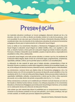 Guía de educación sexual inteGral
Presentación
Los materiales educativos constituyen un recurso pedagógico altamente valorado por las y los
docentes, más aún si en ellos se aborda una temática central en la vida de las personas, como
es la sexualidad. Es por esta razón que la Dirección de Tutoría y Orientación Educativa (DITOE) ha
considerado dotar a las y los docentes de las instituciones educativas de primaria de herramientas
pedagógicas eficaces para la implementación de la Educación Sexual Integral.
Como se señala en los Lineamientos Educativos y Orientaciones Pedagógicas para la Educación
Sexual Integral, la educación sexual integral con calidad científica, ética y con equidad es, ante
todo, un derecho humano y forma parte de la educación integral que brinda el sistema educativo.
Promueve y fortalece el desarrollo sexual saludable y propicia el ejercicio pleno y responsable de la
sexualidad en niñas, niños y adolescentes.
La educación sexual integral, como todo proceso educativo, se orienta a que las y los estudiantes de
la Educación Básica Regular, desde el inicio de su formación logren, progresivamente, competencias,
capacidades, actitudes y valores, que les permitan ejercer su derecho a una sexualidad plena.
La elaboración de este material de apoyo para el trabajo educativo, correspondiente al Nivel de
Educación Primaria, se sustenta en nuestra visión integradora y dinámica de la sexualidad, basada, a su
vez, en los enfoques de derechos humanos, desarrollo humano, equidad de género e interculturalidad.
Las orientaciones y sesiones tienen por objetivo dotar de herramientas pedagógicas a las y los
docentes tutores con el fin de acompañar los procesos de desarrollo sexual saludable en las y los
estudiantes del III, IV y V ciclo de la Educación Básica Regular. Dichos procesos deben traducirse en
capacidades, habilidades, actitudes, comportamientos y valores que las niñas y niños expresarán
de acuerdo con su edad, dentro del período comprendido entre los 6 y 11 o 12 años.
Dichas orientaciones se articulan con lo establecido por el Diseño Curricular Nacional, así como se
han basado en distintas fuentes teóricas cercanas a los enfoques propuestos en los Lineamientos
Educativos y Orientaciones Pedagógicas para la Educación Sexual Integral. Asimismo, se ha contado
con la colaboración técnica de la Dirección de Educación Primaria.
Cabe señalar que este material deja abierta la posibilidad para su enriquecimiento, innovación y
recreación en los diversos contextos en los que será aplicado y, por lo tanto, constituye, más que
un texto acabado, un modelo para provocar adaptaciones pertinentes.
Dirección de Tutoría y Orientación Educativa
 