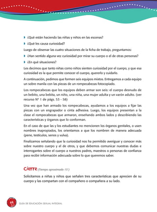 Guía de educación sexual inteGral50
	¿Qué están haciendo las niñas y niños en las escenas?
	¿Qué les causa curiosidad?
Luego de observar las cuatro situaciones de la ficha de trabajo, preguntamos:
	¿Han sentido alguna vez curiosidad por mirar su cuerpo o el de otras personas?
	¿En qué situaciones?
Les decimos que tanto niñas como niños sienten curiosidad por el cuerpo, y que esa
curiosidad es la que permite conocer el cuerpo, quererlo y cuidarlo.
A continuación, pedimos que formen seis equipos mixtos. Entregamos a cada equipo
un sobre manila con las piezas de un rompecabezas fotocopiado.
Los rompecabezas que los equipos deben armar son seis: el cuerpo desnudo de
un bebito, una bebita, un niño, una niña, una mujer adulta y un varón adulto. (ver
recurso Nº 1 de págs. 53 - 58)
Una vez que han armado los rompecabezas, ayudamos a los equipos a fijar las
piezas con un engrapador o cinta adhesiva. Luego, los equipos presentan a la
clase el rompecabezas que armaron, enseñando ambos lados y describiendo las
características y órganos que lo conforman.
En el caso de que las y los estudiantes no mencionen los órganos genitales, o usen
nombres inapropiados, los orientamos a que los nombren de manera adecuada
(pene, testículos, senos y vulva).
Finalizamos señalando que la curiosidad nos ha permitido averiguar y conocer más
sobre nuestro cuerpo y el de otros, y que debemos comunicar nuestras dudas e
interrogantes sobre el cuerpo a nuestros padres, maestros o personas de confianza
para recibir información adecuada sobre lo que queremos saber.
Cierre(Tiempo aproximado 15´)
Solicitamos a niñas y niños que señalen tres características que aprecien de su
cuerpo y las compartan con el compañero o compañera a su lado.
 