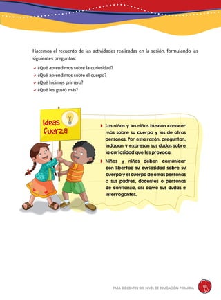 para docentes del nivel de educación primaria 51
	Las niñas y los niños buscan conocer
más sobre su cuerpo y los de otras
personas. Por esta razón, preguntan,
indagan y expresan sus dudas sobre
la curiosidad que les provoca.
	Niñas y niños deben comunicar
con libertad su curiosidad sobre su
cuerpo y el cuerpo de otras personas
a sus padres, docentes o personas
de confianza, así como sus dudas e
interrogantes.
Ideas
fuerza
Hacemos el recuento de las actividades realizadas en la sesión, formulando las
siguientes preguntas:
¿Qué aprendimos sobre la curiosidad?
¿Qué aprendimos sobre el cuerpo?
¿Qué hicimos primero?
¿Qué les gustó más?
 