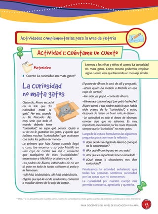 para docentes del nivel de educación primaria 59
Materiales:
 Cuento La curiosidad no mata gatos*
Leemos a las niñas y niños el cuento La curiosidad
no mata gatos. Como recurso podemos emplear
algún cuento local que transmita un mensaje similar.
Cierto día, Álvaro escuchó
en la tele que “la
curiosidad mató al
gato”. Por eso, cuando
su tía Pascuala dijo
muy seria que todo el
mundo debería tener
“curiosidad”, no supo qué pensar. Quizá a
su tía no le gustaban los gatos, y quería que
hubiera muchas “curiosidades” que acabasen
con todos los gatitos del mundo.
Lo primero que hizo Álvaro cuando llegó
a casa, fue encerrar a su gato Michifú en
una caja de cartón. No iba a consentir
que cualquiera de esas “curiosidades”
encontrase a Michifú y acabara con él.
Los padres de Álvaro, extrañados de no ver
al gato en toda la tarde, salieron al patio y
lo llamaron:
–Michifú, bisbisbisbis, Michifú, bisbisbisbis.
Elgato,queoyólavozdesusdueños,comenzó
a maullar dentro de la caja de cartón.
Actividades complementarias para la hora de tutoría
Actividad 1: Cuéntame un cuento
El padre de Álvaro lo sacó de allí y preguntó:
–¿Pero quién ha metido a Michifú en esa
caja de cartón?
–He sido yo, papá –contestó Álvaro.
–¡Novesquecasiseahoga!,¿porquélohashecho?
Álvaro contó a sus padres todo lo que había
oído acerca de la “curiosidad”, y estos,
después de reírse un buen rato, le dijeron:
–La curiosidad es solo el deseo de observar,
conocer algo que no sabemos. Es muy
importante la curiosidad por las cosas. Recuerda
siempre que la “curiosidad” no mata gatos.
Luegodelalectura,formulamoslassiguientes
preguntas para promover la reflexión:
	¿Qué pasó con el gato de Álvaro?, ¿por qué
no lo encontraban?
	¿Por qué Álvaro lo puso en una caja?
	¿Por qué es importante tener curiosidad?
	¿Qué cosas o situaciones nos dan
curiosidad?
Finalizamos la actividad señalando que
todas las personas sentimos curiosidad
por las cosas que no conocemos.
La curiosidad por nuestro cuerpo nos
permite conocerlo, apreciarlo y quererlo.
La curiosidad
no mata gatos
* http://www.encuentos.com/cuentos-cortos/cuento-la-curiosidad-no-mata-gatos-cuentos-de-animales-cuentos-para-ninos-literatura/
 
