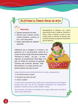 Guía de educación sexual inteGral60
Materiales:
 Aparato reproductor de audio
 Material para modelar (arcilla,
masilla, plastilina, cerámica en
frío u otro disponible)
 Música instrumental de relajación
(opcional)
Actividad 2: Somos obras de arte
Acompañamos la dinámica con música
instrumental suave o relajante. Invitamos a
niñas y niños a sentarse y cerrar los ojos.
Cuando estén en silencio les decimos que
escuchen nuestra voz y sigan las indicaciones
que les daremos.
Solicitamos que se imaginen a sí mismos, y los
guiaremos en el reconocimiento mental de su
cuerpo, de arriba a abajo, diciendo pausadamente:
“Reconoce tu cabeza…, tus ojos…, tu nariz…”,
seguimos así sucesivamente hasta llegar a los
pies, sin olvidar de mencionar los genitales.
Cerramos este momento, diciendo: “Todo
ello pertenece a tu cuerpo, ¡eres tú!, ¡una
persona valiosa!, ¡una obra de arte!“.
Luego indicamos que lentamente abran sus ojos y preguntamos:
	¿Fue fácil reconocer tu cuerpo?
	¿Te gustó lo que viste?, ¿por qué?
	¿Cómo te sentiste?
A continuación, les pedimos que cada uno se represente tal como se imaginó
(usarán para esto uno de los materiales preparados con anticipación:
plastilina, cerámica en frío, arcilla, masilla u otros).
Para terminar, colocamos sus trabajos en un lugar visible para que toda la
clase pueda observarlos.
 