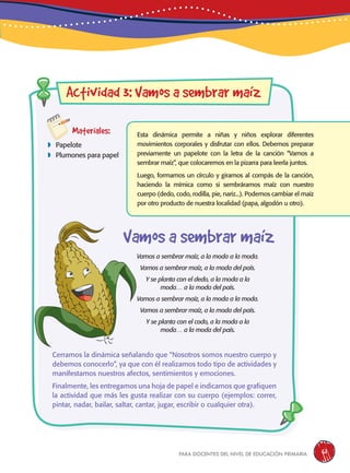 para docentes del nivel de educación primaria 61
aw
Materiales:
 Papelote
 Plumones para papel
Actividad 3: Vamos a sembrar maíz
Esta dinámica permite a niñas y niños explorar diferentes
movimientos corporales y disfrutar con ellos. Debemos preparar
previamente un papelote con la letra de la canción “Vamos a
sembrar maíz”, que colocaremos en la pizarra para leerla juntos.
Luego, formamos un círculo y giramos al compás de la canción,
haciendo la mímica como si sembráramos maíz con nuestro
cuerpo (dedo, codo, rodilla, pie, nariz...). Podemos cambiar el maíz
por otro producto de nuestra localidad (papa, algodón u otro).
Cerramos la dinámica señalando que “Nosotros somos nuestro cuerpo y
debemos conocerlo”, ya que con él realizamos todo tipo de actividades y
manifestamos nuestros afectos, sentimientos y emociones.
Finalmente, les entregamos una hoja de papel e indicamos que grafiquen
la actividad que más les gusta realizar con su cuerpo (ejemplos: correr,
pintar, nadar, bailar, saltar, cantar, jugar, escribir o cualquier otra).
Vamos a sembrar maíz, a la moda a la moda.
Vamos a sembrar maíz, a la moda del país.
Y se planta con el dedo, a la moda a la
moda… a la moda del país.
Vamos a sembrar maíz, a la moda a la moda.
Vamos a sembrar maíz, a la moda del país.
Y se planta con el codo, a la moda a la
moda… a la moda del país.
Vamos a sembrar maíz
 