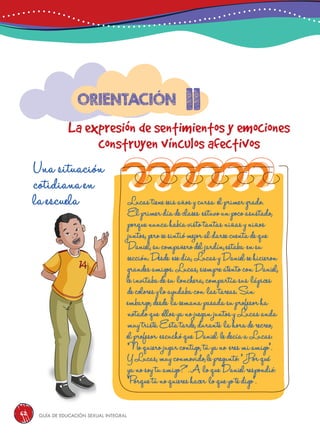 Guía de educación sexual inteGral62
Lucastieneseisañosycursa elprimergrado.
Elprimerdíadeclases estuvounpocoasustado,
porquenuncahabíavistotantasniñasyniños
juntos,perosesintiómejoraldarsecuentadeque
Daniel,sucompañerodeljardín,estaba ensu
sección.Desde esedía,LucasyDanielsehicieron
grandesamigos.Lucas,siempreatentoconDaniel,
leinvitabadesu lonchera,compartíasus lápices
decoloresyloayudabacon lastareas.Sin
embargo,desde lasemanapasadasuprofesorha
notadoque ellosyanojueganjuntosyLucasanda
muytriste.Estatarde,durante lahoraderecreo,
elprofesor escuchóqueDaniel ledecíaaLucas:
“Noquierojugarcontigo,túyano eresmiamigo”.
YLucas,muyconmovido,lepreguntó:“¿Porqué
yanosoytuamigo?”.A loqueDanielrespondió:
“Porquetúnoquiereshacer loqueyotedigo”.
11
La expresión de sentimientos y emociones
construyen vínculos afectivos
Orientación
Una situación
cotidiana en
la escuela
 