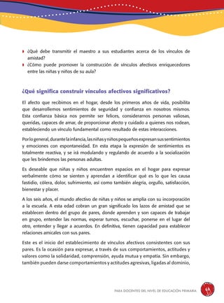 para docentes del nivel de educación primaria 63
	¿Qué debe transmitir el maestro a sus estudiantes acerca de los vínculos de
amistad?
	¿Cómo puede promover la construcción de vínculos afectivos enriquecedores
entre las niñas y niños de su aula?
¿Qué significa construir vínculos afectivos significativos?
El afecto que recibimos en el hogar, desde los primeros años de vida, posibilita
que desarrollemos sentimientos de seguridad y confianza en nosotros mismos.
Esta confianza básica nos permite ser felices, considerarnos personas valiosas,
queridas, capaces de amar, de proporcionar afecto y cuidado a quienes nos rodean,
estableciendo un vínculo fundamental como resultado de estas interacciones.
Porlogeneral,durantelainfancia,lasniñasyniñospequeñosexpresansussentimientos
y emociones con espontaneidad. En esta etapa la expresión de sentimientos es
totalmente reactiva, y se irá modulando y regulando de acuerdo a la socialización
que les brindemos las personas adultas.
Es deseable que niñas y niños encuentren espacios en el hogar para expresar
verbalmente cómo se sienten y aprendan a identificar qué es lo que les causa
fastidio, cólera, dolor, sufrimiento, así como también alegría, orgullo, satisfacción,
bienestar y placer.
A los seis años, el mundo afectivo de niñas y niños se amplía con su incorporación
a la escuela. A esta edad cobran un gran significado los lazos de amistad que se
establecen dentro del grupo de pares, donde aprenden y son capaces de trabajar
en grupo, entender las normas, esperar turnos, escuchar, ponerse en el lugar del
otro, entender y llegar a acuerdos. En definitiva, tienen capacidad para establecer
relaciones amicales con sus pares.
Este es el inicio del establecimiento de vínculos afectivos consistentes con sus
pares. Es la ocasión para expresar, a través de sus comportamientos, actitudes y
valores como la solidaridad, comprensión, ayuda mutua y empatía. Sin embargo,
también pueden darse comportamientos y actitudes agresivas, ligadas al dominio,
 