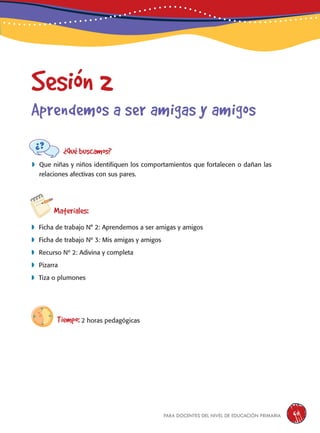para docentes del nivel de educación primaria 65
Sesión 2
Aprendemos a ser amigas y amigos
¿Qué buscamos?
	Que niñas y niños identifiquen los comportamientos que fortalecen o dañan las
relaciones afectivas con sus pares.
Materiales:
 Ficha de trabajo N° 2: Aprendemos a ser amigas y amigos
 Ficha de trabajo Nº 3: Mis amigas y amigos
 Recurso Nº 2: Adivina y completa
 Pizarra
 Tiza o plumones
Tiempo: 2 horas pedagógicas
 