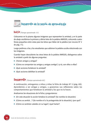Guía de educación sexual inteGral66
Desarrollo de la sesión de aprendizaje
Inicio(Tiempo aproximado 15’)
Colocamos en la pizarra algunas imágenes que representen la amistad, y en la parte
de abajo escribimos la primera y última letra de la palabra AMIGOS, colocando cuatro
líneas pequeñas entre estas para las letras que faltan de la palabra (ver recurso Nº 2
de pág. 71).
Luego pedimos a las y los estudiantes que adivinen la palabra oculta relacionada con
las imágenes.
Cuando hayan descubierto las otras letras de la palabra AMIGOS, dialogamos sobre
la amistad a partir de algunas preguntas:
	¿Tienen amigos y amigas?
	¿Cómo se comportan tus amigos y amigas contigo?, ¿y tú, con ellos o ellas?
	¿Qué acciones fortalecen la amistad?
	¿Qué acciones debilitan la amistad?
Desarrollo (Tiempo aproximado 60’)
A continuación, entregamos a niños y niñas la ficha de trabajo Nº 2 (pág. 69):
Aprendemos a ser amigas y amigos, y guiaremos sus reflexiones sobre los
comportamientos que fortalecen la amistad y los que no lo hacen.
Analizamos las situaciones de la ficha y preguntamos:
	¿En esta situación la acción fortalece la amistad? (Se nombra la situación)
	¿Cómo se sentirá…? (Se nombra el o la protagonista de la situación), ¿por qué?
	¿Cómo se sentirían ustedes en su lugar?, ¿qué harían?
 