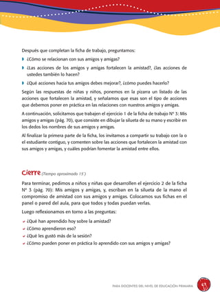 para docentes del nivel de educación primaria 67
Después que completan la ficha de trabajo, preguntamos:
	¿Cómo se relacionan con sus amigos y amigas?
	¿Las acciones de los amigos y amigas fortalecen la amistad?, ¿las acciones de
ustedes también lo hacen?
	¿Qué acciones hacia tus amigos debes mejorar?, ¿cómo puedes hacerlo?
Según las respuestas de niñas y niños, ponemos en la pizarra un listado de las
acciones que fortalecen la amistad, y señalamos que esas son el tipo de acciones
que debemos poner en práctica en las relaciones con nuestros amigos y amigas.
A continuación, solicitamos que trabajen el ejercicio 1 de la ficha de trabajo Nº 3: Mis
amigos y amigas (pág. 70), que consiste en dibujar la silueta de su mano y escribir en
los dedos los nombres de sus amigos y amigas.
Al finalizar la primera parte de la ficha, los invitamos a compartir su trabajo con la o
el estudiante contiguo, y comenten sobre las acciones que fortalecen la amistad con
sus amigos y amigas, y cuáles podrían fomentar la amistad entre ellos.
Cierre(Tiempo aproximado 15´)
Para terminar, pedimos a niños y niñas que desarrollen el ejercicio 2 de la ficha
Nº 3 (pág. 70): Mis amigos y amigas, y, escriban en la silueta de la mano el
compromiso de amistad con sus amigos y amigas. Colocamos sus fichas en el
panel o pared del aula, para que todos y todas puedan verlas.
Luego reflexionamos en torno a las preguntas:
¿Qué han aprendido hoy sobre la amistad?
¿Cómo aprendieron eso?
¿Qué les gustó más de la sesión?
¿Cómo pueden poner en práctica lo aprendido con sus amigos y amigas?
 