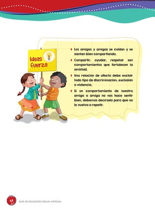 Guía de educación sexual inteGral68
	Los amigos y amigas se cuidan y se
sienten bien compartiendo.
	Compartir, ayudar, respetar son
comportamientos que fortalecen la
amistad.
	Una relación de afecto debe excluir
todo tipo de discriminación, exclusión
o violencia.
	Si un comportamiento de nuestro
amigo o amiga no nos hace sentir
bien, debemos decírselo para que no
lo vuelva a repetir.
Ideas
fuerza
 