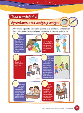 para docentes del nivel de educación primaria 69
FichadetrabajoN0
2
Aprendemosaseramigasyamigos
1. Observa las siguientes situaciones y dibuja en el círculo una carita feliz en
las que fortalecen la amistad y una carita triste, en las que no lo hacen.
Marco
bajaba
corriendo
las escaleras
y de pronto se
cayó, su amigo
Alejandro, muy
preocupado, lo
ayuda a ponerse
de pie.
Ayer Arturo
no asistió
al colegio
porque estaba
enfermo, su amiga
Claudia lo ayuda
a ponerse al día
explicándole qué
hicieron en clase.
Roberto llegó a
la escuela con su
nuevo corte de
cabello, su amigo
Luis al verlo le
dice:
El día
de hoy,
Elena
olvidó traer
sus lápices de
colores a la
escuela, por eso
Juana, su amiga,
compartió con
ella los suyos.
Durante el
recreo, Paola le
dice a Julia:
¡Qué horrible se
te ve! ¡Ese corte te
queda muy mal!
Si quieres seguir
siendo mi amiga
debes darme tu...
Ayer,
después de
clases Víctor
fue a jugar a
casa de José.
Hoy José llegó
muy triste a la
escuela porque
no encuentra su
trompo preferido.
Víctor se lo
había llevado sin
pedírselo prestado.
 