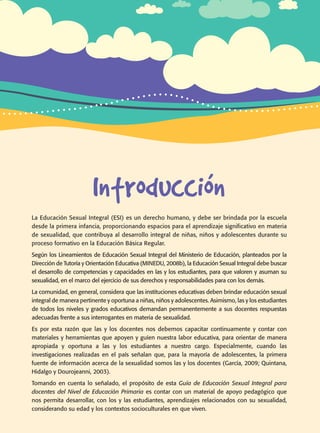 Introducción
La Educación Sexual Integral (ESI) es un derecho humano, y debe ser brindada por la escuela
desde la primera infancia, proporcionando espacios para el aprendizaje significativo en materia
de sexualidad, que contribuya al desarrollo integral de niñas, niños y adolescentes durante su
proceso formativo en la Educación Básica Regular.
Según los Lineamientos de Educación Sexual Integral del Ministerio de Educación, planteados por la
Dirección de Tutoría y Orientación Educativa (MINEDU, 2008b), la Educación Sexual Integral debe buscar
el desarrollo de competencias y capacidades en las y los estudiantes, para que valoren y asuman su
sexualidad, en el marco del ejercicio de sus derechos y responsabilidades para con los demás.
La comunidad, en general, considera que las instituciones educativas deben brindar educación sexual
integral de manera pertinente y oportuna a niñas, niños y adolescentes. Asimismo, las y los estudiantes
de todos los niveles y grados educativos demandan permanentemente a sus docentes respuestas
adecuadas frente a sus interrogantes en materia de sexualidad.
Es por esta razón que las y los docentes nos debemos capacitar continuamente y contar con
materiales y herramientas que apoyen y guíen nuestra labor educativa, para orientar de manera
apropiada y oportuna a las y los estudiantes a nuestro cargo. Especialmente, cuando las
investigaciones realizadas en el país señalan que, para la mayoría de adolescentes, la primera
fuente de información acerca de la sexualidad somos las y los docentes (García, 2009; Quintana,
Hidalgo y Dourojeanni, 2003).
Tomando en cuenta lo señalado, el propósito de esta Guía de Educación Sexual Integral para
docentes del Nivel de Educación Primaria es contar con un material de apoyo pedagógico que
nos permita desarrollar, con los y las estudiantes, aprendizajes relacionados con su sexualidad,
considerando su edad y los contextos socioculturales en que viven.
Guía de educación sexual inteGral
 