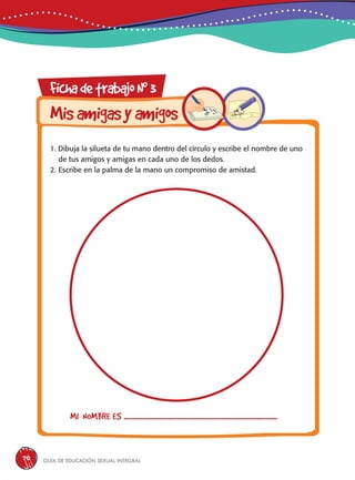 Guía de educación sexual inteGral70
FichadetrabajoN0
3
Misamigasyamigos
1. Dibuja la silueta de tu mano dentro del círculo y escribe el nombre de uno
de tus amigos y amigas en cada uno de los dedos.
2. Escribe en la palma de la mano un compromiso de amistad.
MI NOMBRE ES ...................................................................................
 