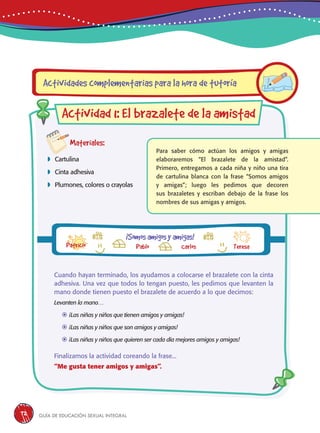 Guía de educación sexual inteGral72
Materiales:
 Cartulina
 Cinta adhesiva
 Plumones, colores o crayolas
Para saber cómo actúan los amigos y amigas
elaboraremos “El brazalete de la amistad”.
Primero, entregamos a cada niña y niño una tira
de cartulina blanca con la frase “Somos amigos
y amigas”; luego les pedimos que decoren
sus brazaletes y escriban debajo de la frase los
nombres de sus amigas y amigos.
Actividades complementarias para la hora de tutoría
Actividad 1: El brazalete de la amistad
¡Somosamigosyamigas!
Pablo Carlos Teresa
Cuando hayan terminado, los ayudamos a colocarse el brazalete con la cinta
adhesiva. Una vez que todos lo tengan puesto, les pedimos que levanten la
mano donde tienen puesto el brazalete de acuerdo a lo que decimos:
Levanten la mano…
	¡Las niñas y niños que tienen amigos y amigas!
	¡Las niñas y niños que son amigos y amigas!
	¡Las niñas y niños que quieren ser cada día mejores amigos y amigas!
Finalizamos la actividad coreando la frase...
“Me gusta tener amigos y amigas”.
Patricio
 