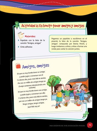 para docentes del nivel de educación primaria 73
Materiales:
 Papelote con la letra de la
canción “Amigos, amigas”
 Cinta adhesiva
Actividad2:Esbonitoteneramigosyamigas
Pegamos un papelote o escribimos en el
pizarrón la letra de la canción “Amigos,
amigas”, compuesta por Danny Perich, y
luego invitamos a niños y niñas a formar una
ronda para cantar la canción juntos.
Amigos, amigas
Sé que es muy bonito tener un amigo,
y poder jugar y conversar con él.
Y si tienes dos, pues más feliz te sientes.
Por eso un millón de amigos tengo yo.
(Luego cantamos introduciendo una
variante)
Sé que es muy bonito tener una amiga,
y poder jugar y conversar con ella.
Y si tienes dos, pues más feliz te sientes,
por eso un millón de amigas tengo yo.
Tengo amigos, tengo amigas,
¡qué feliz soy yo!
 
