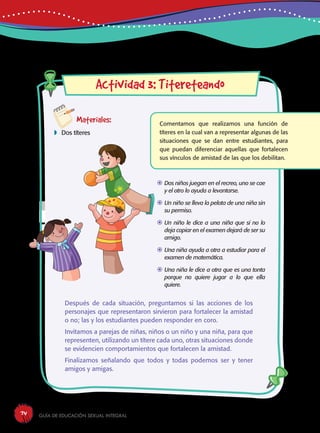 Guía de educación sexual inteGral74
aw
Materiales:
 Dos títeres
Actividad 3: Titereteando
Comentamos que realizamos una función de
títeres en la cual van a representar algunas de las
situaciones que se dan entre estudiantes, para
que puedan diferenciar aquellas que fortalecen
sus vínculos de amistad de las que los debilitan.
Después de cada situación, preguntamos si las acciones de los
personajes que representaron sirvieron para fortalecer la amistad
o no; las y los estudiantes pueden responder en coro.
Invitamos a parejas de niñas, niños o un niño y una niña, para que
representen, utilizando un títere cada uno, otras situaciones donde
se evidencien comportamientos que fortalecen la amistad.
Finalizamos señalando que todos y todas podemos ser y tener
amigos y amigas.
	Dos niños juegan en el recreo, uno se cae
y el otro lo ayuda a levantarse.
	Un niño se lleva la pelota de una niña sin
su permiso.
	Un niño le dice a una niña que si no lo
deja copiar en el examen dejará de ser su
amigo.
	Una niña ayuda a otra a estudiar para el
examen de matemática.
	Una niña le dice a otra que es una tonta
porque no quiere jugar a lo que ella
quiere.
 