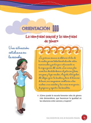 para docentes del nivel de educación primaria 75
111
La identidad sexual y la identidad
de género
Orientación
Una situación
cotidiana en
la escuela
	¿Cómo puede la escuela fomentar roles de género
más democráticos, que favorezcan la igualdad en
las relaciones entre varones y mujeres?
La próxima semana se celebrará el día de
la madre, por eso todos los estudiantes están
emocionados y participan activamente en
la organización del evento. Las niñas y los
niñoshandecididodecorar elpatioconflores,
corazonesy lazosrosados.Augusto, elbrigadier
del colegio, izará la bandera y dará el discurso
de honor, sus compañeros escoltarán a las
madres a sus asientos y las niñas se ocuparán
de preparar y repartir los bocaditos.
 