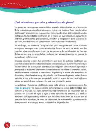 Guía de educación sexual inteGral76
¿Qué entendemos por roles y estereotipos de género?
Las personas nacemos con características sexuales determinadas en el momento
de la gestación que nos diferencian como hombres y mujeres. Estas características
fisiológicas y anatómicas las reconocemos como nuestro sexo. Sobre esas diferencias
biológicas, las sociedades construyen, en el marco de sus culturas, un conjunto de
atributos, prohibiciones, prescripciones, derechos y obligaciones para cada uno de
los sexos, que tienden a ser considerados como naturales e inamovibles.
Sin embargo, no nacemos “programados” para comportarnos como hombres
o mujeres, sino que estos comportamientos, formas de ser y de sentir, nos las
enseñan y las aprendemos a través de los procesos de socialización, en función
de las normas que las sociedades y culturas han ido construyendo en torno a lo
masculino y lo femenino.
Diversos estudios sociales han demostrado que todas las culturas establecen sus
sistemas de sexo-género. Estos sistemas se han caracterizado durante mucho tiempo
por ser formas de clasificación asimétricas que separan como mundos opuestos y
jerárquicos lo masculino y femenino. En esta división, basada en la diferencia sexual,
tradicionalmente se vincula lo masculino a lo público y el poder, y lo femenino a lo
doméstico, a la subordinación y a lo privado. Los sistemas de género varían de una
sociedad a otra y de una época o periodo histórico a otro, incluso dentro de una
misma sociedad, de una cultura a otra y de una generación a otra.
Las prácticas y funciones establecidas para cada género se reconocen como los
roles de género y se pueden definir como tareas o papeles determinados para
hombres y mujeres. Los roles femeninos tradicionalmente se relacionan con la
crianza y el cuidado de hijas e hijos y otras personas del entorno, y a esto se
denomina rol reproductivo; mientras que los roles masculinos se asocian con el
ejercicio de la autoridad, la toma de decisiones, la manutención y protección de
otras personas a su cargo y a esto se denomina rol productivo.
 