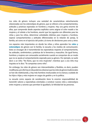para docentes del nivel de educación primaria 77
Los roles de género incluyen una variedad de características estrechamente
relacionadas con los estereotipos de género, que se refieren a los comportamientos,
actitudes y prácticas esperadas en hombres y mujeres. Hay una gama enorme de
ellos, que comprende desde aspectos explícitos como asignar el color rosado a las
mujeres y el celeste a los hombres, asumir que los juguetes son diferentes para las
niñas y para los niños, determinar actividades distintas para mujeres y hombres,
esperar comportamientos y actitudes diferenciadas en la relación de pareja, la
familia, así como en el ejercicio del poder y la toma de decisiones para unos y otros.
Los espacios más importantes en donde las niñas y niños aprenden los roles y
estereotipos de género son la familia, la escuela y los medios de comunicación.
Estos se encargan de ir transmitiendo las expectativas respecto al comportamiento,
las actitudes, sentimientos y prácticas de lo femenino y masculino. De igual forma,
hombres y mujeres son censurados socialmente cuando se comportan de un modo
que no se ajusta al comportamiento esperado para su género. Por ejemplo, se suele
decir a un niño: “No llores, que no eres mujercita”; mientras que a una niña muy
inquieta se le dice: “Te comportas como niño”.
Sin embargo, los roles de género son intercambiables y flexibles, es decir, pueden
modificarse,porellohoyendíapodemosobservarquelosrolesdegénerotradicionales
se han ido relativizando, y hay más hombres involucrados en la crianza y cuidado de
los hijos e hijas y más mujeres en cargos de gestión y en la política.
La escuela como espacio de socialización tiene la enorme responsabilidad de
transmitir valores y expectativas orientadas a construir nuevos roles y estereotipos
entre mujeres y varones que permitan la igualdad y la felicidad de las personas.
 