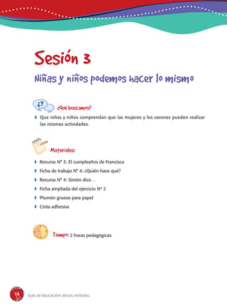 Guía de educación sexual inteGral78
Sesión 3
Niñas y niños podemos hacer lo mismo
¿Qué buscamos?
	Que niñas y niños comprendan que las mujeres y los varones pueden realizar
las mismas actividades.
Materiales:
 Recurso N° 3: El cumpleaños de Francisca
 Ficha de trabajo N° 4: ¿Quién hace qué?
 Recurso N° 4: Simón dice…
 Ficha ampliada del ejercicio Nº 2
 Plumón grueso para papel
 Cinta adhesiva
Tiempo: 2 horas pedagógicas
 
