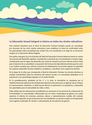 La Educación Sexual Integral es básica en todos los niveles educativos
Este material educativo para el Nivel de Educación Primaria también puede ser consultado
por docentes de los otros niveles educativos, para establecer la línea de continuidad entre
los aprendizajes sobre sexualidad que reciben las y los estudiantes a lo largo de su formación
integral en la Educación Básica Regular.
Para aplicar esta guía, las y los docentes del Nivel de Educación Primaria debemos tomar en cuenta
los procesos del desarrollo cognitivo, socioafectivo y sexual de las y los estudiantes a nuestro cargo;
considerando que los logros de desarrollo que alcancen durante la primera infancia serán la base
para el ejercicio de su sexualidad. La separación de los lazos de dependencia primaria que los unen
a sus madres y padres que culmina el proceso de individuación, les permite adquirir la capacidad
de cooperar, desarrollar vínculos solidarios y empáticos, y percibirse como sujetos de derecho.
En la etapa de la niñez que corresponde al Nivel de Educación Primaria, los vínculos afectivos se
amplían orientándose hacia los miembros del entorno escolar y la comunidad, basándose en la
experiencia y los aprendizajes logrados en el medio familiar.
En la preadolescencia, alrededor de los 11 y 12 años, la vinculación se caracteriza por el
establecimiento de relaciones de amistad más estrechas entre pares que, en algunos casos, incluyen
el enamoramiento. Asimismo, se debe buscar afirmar la autonomía y la autoestima, y desarrollar
las capacidades para el autocuidado de niñas y niños.
Cabe señalar que las interacciones socioafectivas se enmarcan en los procesos de construcción de
la femineidad y la masculinidad, influenciados por los roles y estereotipos de género, los cuales
expresan el sistema de creencias, prácticas, valores y representaciones sociales del contexto
sociocultural específico al que pertenecen las y los estudiantes. La escuela cumple un rol importante
como agente socializador de cambio o reforzamiento de los patrones de género.
Guía de educación sexual inteGral
 