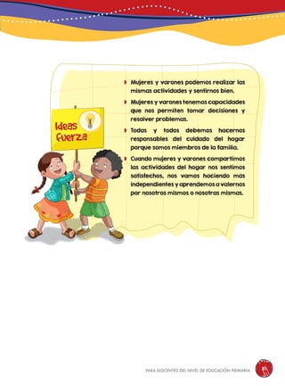 para docentes del nivel de educación primaria 81
	Mujeres y varones podemos realizar las
mismas actividades y sentirnos bien.
	Mujeres y varones tenemos capacidades
que nos permiten tomar decisiones y
resolver problemas.
	Todas y todos debemos hacernos
responsables del cuidado del hogar
porque somos miembros de la familia.
	Cuando mujeres y varones compartimos
las actividades del hogar nos sentimos
satisfechos, nos vamos haciendo más
independientes y aprendemos a valernos
por nosotros mismos o nosotras mismas.
Ideas
fuerza
 