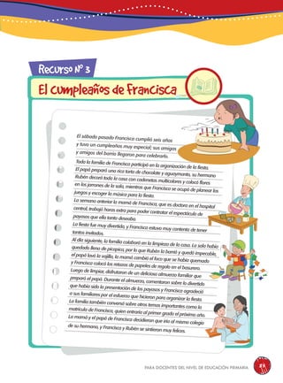para docentes del nivel de educación primaria 85
RecursoN0
3
ElcumpleañosdeFrancisca
El sábado pasado Francisca cumplió seis años
y tuvo un cumpleaños muy especial; sus amigas
y amigos del barrio llegaron para celebrarlo.
Toda la familia de Francisca participó en la organización de la fiesta.El papá preparó una rica torta de chocolate y aguaymanto, su hermanoRubén decoró toda la casa con cadenetas multicolores y colocó floresen los jarrones de la sala, mientras que Francisca se ocupó de planear losjuegos y escoger la música para la fiesta.
La semana anterior la mamá de Francisca, que es doctora en el hospitalcentral, trabajó horas extra para poder contratar el espectáculo depayasos que ella tanto deseaba.
La fiesta fue muy divertida, y Francisca estuvo muy contenta de tenertantos invitados.
Al día siguiente, la familia colaboró en la limpieza de la casa. La sala habíaquedado llena de picapica, por lo que Rubén la barrió y quedó impecable,el papá lavó la vajilla, la mamá cambió el foco que se había quemadoy Francisca colocó los retazos de papeles de regalo en el basurero.Luego de limpiar, disfrutaron de un delicioso almuerzo familiar quepreparó el papá. Durante el almuerzo, comentaron sobre lo divertidoque había sido la presentación de los payasos y Francisca agradecióa sus familiares por el esfuerzo que hicieron para organizar la fiesta.La familia también conversó sobre otros temas importantes como lamatrícula de Francisca, quien entraría al primer grado el próximo año.La mamá y el papá de Francisca decidieron que iría al mismo colegio
de su hermano, y Francisca y Rubén se sintieron muy felices.
 