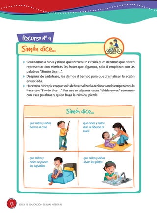 Guía de educación sexual inteGral86
RecursoN0
4
Simóndice...
Simóndice...
 Solicitamos a niñas y niños que formen un círculo, y les decimos que deben
representar con mímicas las frases que digamos, solo si empiezan con las
palabras “Simón dice…”.
 Después de cada frase, les damos el tiempo para que dramaticen la acción
enunciada.
 Hacemos hincapié en que solo deben realizar la acción cuando empezamos la
frase con “Simón dice…”. Por eso en algunos casos “olvidaremos” comenzar
con esas palabras, y quien haga la mímica, pierde.
que niñas y niños
barren la casa
que niñas y
niños se ponen
las zapatillas
que niñas y niños
dan el biberón al
bebé
que niñas y niños
lavan los platos
 