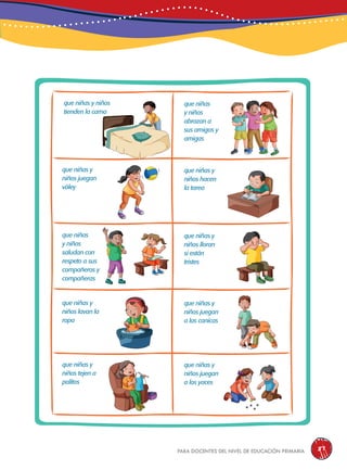 para docentes del nivel de educación primaria 87
que niñas
y niños
abrazan a
sus amigos y
amigas
que niñas y
niños hacen
la tarea
que niñas y
niños lloran
si están
tristes
que niñas y
niños juegan
a las canicas
que niñas y
niños juegan
a los yaces
que niñas y niños
tienden la cama
que niñas y
niños juegan
vóley
que niñas
y niños
saludan con
respeto a sus
compañeros y
compañeras
que niñas y
niños lavan la
ropa
que niñas y
niños tejen a
palitos
 