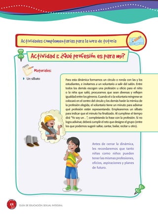 Guía de educación sexual inteGral88
Materiales:
 Un silbato Para esta dinámica formamos un círculo o ronda con las y los
estudiantes, e invitamos a un voluntario a salir del salón. Entre
todos los demás escogen una profesión u oficio para el niño
o la niña que salió, procuramos que sean diversas y reflejen
igualdad entre los géneros. Cuando el o la voluntaria reingrese se
colocará en el centro del círculo y los demás harán la mímica de
la profesión elegida, el voluntario tiene un minuto para adivinar
qué profesión están representando. Emplearemos un silbato
para indicar que el minuto ha finalizado. Al cumplirse el tiempo
dirá “Yo soy un…”, completando la frase con la profesión. Si no
logra adivinar, deberá cumplir el reto que designe el grupo (entre
los que podemos sugerir saltar, cantar, bailar, recitar u otro).
Actividades complementarias para la hora de tutoría
Actividad 1: ¿Qué profesión es para mí?
Antes de cerrar la dinámica,
les recordaremos que tanto
niñas como niños pueden
tener las mismas profesiones,
oficios, aspiraciones y planes
de futuro.
 