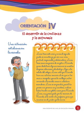 para docentes del nivel de educación primaria 91
1v
El desarrollo de la confianza
y la autonomía
Orientación
Una situación
cotidiana en
la escuela Luisa tiene siete años y cursa el segundo
grado, se caracteriza por ser una niña
puntual, responsable y colaboradora. Luisa
tiene como compañero de carpeta a Ricardo,
quien desde hace algunas semanas se muestra
disperso, silencioso y olvidadizo. Ayer, a la
salida del colegio, Luisa notó que Ricardo
tuvo una extraña reacción al ver que su tío
venía a recogerlo; apenas lo vio llegar, entró
corriendo a la escuela como si intentara
esconderse. Luisa se sorprendió, pues el tío
parece una persona muy amistosa, incluso
había traído una pelota nueva para Ricardo.
Luisa, muy preocupada por la reacción de
Ricardo, se lo contó a la profesora para que
converse con él y saber qué le ocurre.
 