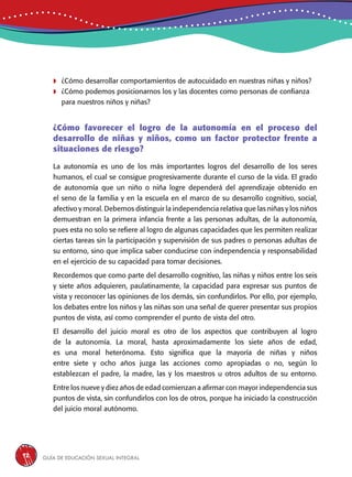 Guía de educación sexual inteGral92
	¿Cómo desarrollar comportamientos de autocuidado en nuestras niñas y niños?
	¿Cómo podemos posicionarnos los y las docentes como personas de confianza
para nuestros niños y niñas?
¿Cómo favorecer el logro de la autonomía en el proceso del
desarrollo de niñas y niños, como un factor protector frente a
situaciones de riesgo?
La autonomía es uno de los más importantes logros del desarrollo de los seres
humanos, el cual se consigue progresivamente durante el curso de la vida. El grado
de autonomía que un niño o niña logre dependerá del aprendizaje obtenido en
el seno de la familia y en la escuela en el marco de su desarrollo cognitivo, social,
afectivo y moral. Debemos distinguir la independencia relativa que las niñas y los niños
demuestran en la primera infancia frente a las personas adultas, de la autonomía,
pues esta no solo se refiere al logro de algunas capacidades que les permiten realizar
ciertas tareas sin la participación y supervisión de sus padres o personas adultas de
su entorno, sino que implica saber conducirse con independencia y responsabilidad
en el ejercicio de su capacidad para tomar decisiones.
Recordemos que como parte del desarrollo cognitivo, las niñas y niños entre los seis
y siete años adquieren, paulatinamente, la capacidad para expresar sus puntos de
vista y reconocer las opiniones de los demás, sin confundirlos. Por ello, por ejemplo,
los debates entre los niños y las niñas son una señal de querer presentar sus propios
puntos de vista, así como comprender el punto de vista del otro.
El desarrollo del juicio moral es otro de los aspectos que contribuyen al logro
de la autonomía. La moral, hasta aproximadamente los siete años de edad,
es una moral heterónoma. Esto significa que la mayoría de niñas y niños
entre siete y ocho años juzga las acciones como apropiadas o no, según lo
establezcan el padre, la madre, las y los maestros u otros adultos de su entorno.
Entre los nueve y diez años de edad comienzan a afirmar con mayor independencia sus
puntos de vista, sin confundirlos con los de otros, porque ha iniciado la construcción
del juicio moral autónomo.
 