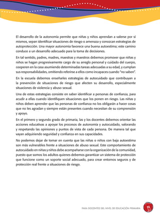 para docentes del nivel de educación primaria 93
El desarrollo de la autonomía permite que niñas y niños aprendan a valerse por sí
mismos, sepan identificar situaciones de riesgo o amenaza y conozcan estrategias de
autoprotección. Una mayor autonomía favorece una buena autoestima; este camino
conduce a un desarrollo adecuado para la toma de decisiones.
En tal sentido, padres, madres, maestras y maestros debemos promover que niñas y
niños se hagan progresivamente cargo de su arreglo personal y cuidado del cuerpo,
cooperen en la casa asumiendo determinadas tareas adecuadas a su edad, y cumplan
sus responsabilidades, omitiendo referirse a ellos como incapaces cuando “no saben”.
En la escuela debemos enseñarles estrategias de autocuidado que contribuyan a
la prevención de situaciones de riesgo que afecten su desarrollo, especialmente
situaciones de violencia y abuso sexual.
Una de estas estrategias consiste en saber identificar a personas de confianza, para
acudir a ellas cuando identifiquen situaciones que los ponen en riesgo. Las niñas y
niños deben aprender que las personas de confianza no los obligarán a hacer cosas
que no les agradan y siempre están presentes cuando necesitan de su comprensión
y apoyo.
En el primero y segundo grado de primaria, las y los docentes debemos orientar las
acciones educativas a apoyar los procesos de autonomía y autocuidado, valorando
y respetando las opiniones y puntos de vista de cada persona. De manera tal que
vayan adquiriendo seguridad y confianza en sus capacidades.
No podemos dejar de tomar en cuenta que las niñas o niños con baja autoestima
son más vulnerables frente a situaciones de abuso sexual. Este comportamiento de
autocuidado en niñas y niños debe acompañarse con la organización de la comunidad,
puesto que somos los adultos quienes debemos garantizar un sistema de protección
que funcione como un soporte social adecuado, para crear entornos seguros y de
protección real frente a situaciones de riesgo.
 