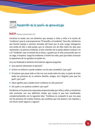 para docentes del nivel de educación primaria 95
Desarrollo de la sesión de aprendizaje
Inicio(Tiempo aproximado 20’)
Iniciamos la sesión con una dinámica que acerque a niñas y niños a la noción de
“confianza”, para lo cual proponemos “El lazarillo y el invidente”. Para ello, solicitamos
que formen parejas y caminen tomados del brazo por el aula. Luego entregamos
una venda de tela a cada pareja, que se colocará uno de ellos sobre los ojos para
representar a la persona invidente, el otro miembro de la pareja deberá conducir a la
o el “invidente”, que se tomará de su brazo, y guiarlo por el aula, procurando que no
se caiga, ni tropiece. Luego los invitamos a invertir los roles, para que todos conozcan
la experiencia de ser guiados sin poder ver.
Una vez finalizada la dinámica formulamos algunas preguntas.
	¿Les pareció interesante el ejercicio?
	¿Cómo se sintieron cuando estaban con los ojos vendados?, ¿por qué?
	Si tuvieran que pasar todo un día con una venda sobre los ojos, ¿a quién de entre
todas las personas de su entorno (familia, amigos, etc.) elegirían para que los
guíe?, ¿por qué?
	¿Qué significa para ustedes tener confianza en otra persona?
	¿En quién o en quiénes confían?, ¿por qué?
Escribimos en la pizarra las respuestas proporcionadas por niñas y niños y concluimos
este momento con una definición simple que recoja lo que han manifestado,
complementándola con la siguiente idea: “Confianza es compartir lo que nos pasa
con las personas de nuestro entorno, que sentimos que nos quieren, nos respetan y
nos hacen sentir seguros o seguras”.
 