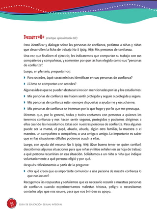 Guía de educación sexual inteGral96
Desarrollo (Tiempo aproximado 60’)
Para identificar y dialogar sobre las personas de confianza, pedimos a niñas y niños
que desarrollen la ficha de trabajo No 5 (pág. 98): Mis personas de confianza.
Una vez que finalicen el ejercicio, les indicaremos que compartan su trabajo con sus
compañeros y compañeras, y comenten por qué las han elegido como sus “personas
de confianza”.
Luego, en plenaria, preguntamos:
	Para ustedes, ¿qué características identifican en sus personas de confianza?
	¿Cómo se comportan con ustedes?
Algunas ideas que se pueden destacar si no son mencionadas por las y los estudiantes:
	Mis personas de confianza me hacen sentir protegido y seguro o protegida y segura.
	Mis personas de confianza están siempre dispuestas a ayudarme y escucharme.
	Mis personas de confianza se interesan por lo que hago y por lo que me preocupa.
Diremos que, por lo general, todas y todos contamos con personas a quienes les
tenemos confianza y nos hacen sentir seguros, protegidos y podemos dirigirnos a
ellas cuando las necesitamos. Estas son nuestras personas de confianza. Para algunos
puede ser la mamá, el papá, abuelo, abuela, algún otro familiar, la maestra o el
maestro, un compañero o compañera, o una amiga o amigo. Lo importante es saber
que en las situaciones difíciles podemos acudir a ellas.
Luego, con ayuda del recurso No 5 (pág. 99): ¡Que bueno tener en quien confiar!,
describimos algunas situaciones para que niñas y niños señalen en su hoja de trabajo
a qué persona recurrirían en esa situación. Solicitamos a un niño o niña que indique
voluntariamente a qué persona eligió y por qué.
Después reflexionamos a partir de la pregunta:
	¿Por qué creen que es importante comunicar a una persona de nuestra confianza lo
que nos ocurre?
Recogemos las respuestas y señalamos que es necesario recurrir a nuestras personas
de confianza cuando experimentamos malestar, tristeza, peligro o necesitamos
contarles algo que nos ocurre, para que nos brinden su apoyo.
 