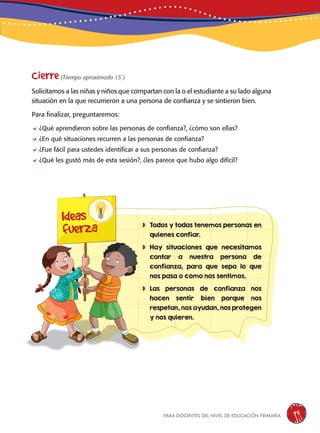 para docentes del nivel de educación primaria 97
	Todos y todas tenemos personas en
quienes confiar.
	Hay situaciones que necesitamos
contar a nuestra persona de
confianza, para que sepa lo que
nos pasa o cómo nos sentimos.
	Las personas de confianza nos
hacen sentir bien porque nos
respetan, nos ayudan, nos protegen
y nos quieren.
Cierre(Tiempo aproximado 15´)
Solicitamos a las niñas y niños que compartan con la o el estudiante a su lado alguna
situación en la que recurrieron a una persona de confianza y se sintieron bien.
Para finalizar, preguntaremos:
¿Qué aprendieron sobre las personas de confianza?, ¿cómo son ellas?
¿En qué situaciones recurren a las personas de confianza?
¿Fue fácil para ustedes identificar a sus personas de confianza?
¿Qué les gustó más de esta sesión?, ¿les parece que hubo algo difícil?
Ideas
fuerza
 