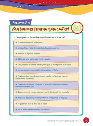 para docentes del nivel de educación primaria 99
1. ¿A qué persona de confianza acudirías en cada situación?
RecursoN0
5
¡Quebuenoestenerenquienconfiar!
 Te sientes enfermo o enferma.
 Unos niños o niñas te molestan durante el recreo.
 Perdiste tu juguete favorito.
 Obtuviste una mala nota en la escuela.
 Una persona te ofrece dinero para que lo acompañes a su casa.
 Un compañero o compañera te espía en el baño.
 En el ómnibus, alguien se acerca mucho a ti y te hace sentir
incomodo o incomoda.
 En el aula de clases, observas a un compañero que molesta
constantemente a otro.
 Alguien toca tu cuerpo y te hace sentir incómodo o incomoda.
 A la hora de salida, un compañero o compañera te empujó.
 Te gusta un niño o niña de la clase.
 Vas a tener un hermanito o hermanita.
 