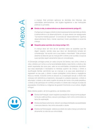 10
a criança. Este princípio aplica-se às decisões dos tribunais, das
autoridades administrativas, dos órgãos legislativos e das instituições
públicas ou privadas.
•	 Direito à vida, à sobrevivência e ao desenvolvimento (artigo 6º)
O artigo que consagra o direito à vida é expressamente estendido ao direito
à sobrevivência e ao desenvolvimento, os quais devem ser assegurados
“na máxima medida possível”. O conceito de “desenvolvimento” significa
desenvolvimento físico, mental, espiritual, moral, psicológico e social da
criança.
•	 Respeito pelas opiniões da criança (artigo 12º)
A criança deve ser livre de ter opiniões sobre as questões que lhe
digam respeito, opinião essa que deve ser devidamente tomada em
consideração “de acordo com a sua idade e maturidade”. Este princípio
assenta na ideia de que as crianças têm o direito a ser ouvidas e a que as
suas opiniões sejam seriamente tidas em consideração.
A Convenção consagra ainda um vasto conjunto de direitos, tais como o direito à
vida; o direito a um nome e a uma nacionalidade desde o nascimento; o direito a não
serem separadas dos seus pais, salvo se as autoridades competentes decidirem
que essa separação é necessária no interesse superior da criança; o direito à
reunificação familiar, permitindo que as crianças e os seus pais abandonem e
regressem ao seu país; o direito a serem protegidas contra danos e negligência
física ou mental, incluindo contra os abusos ou a exploração sexual; o direito das
crianças com deficiência a tratamento, educação e cuidados especiais; o direito à
educação; o direito a não serem sujeitos às penas de morte e de prisão perpétua;
o direito a não participar em conflitos armados e o direito das crianças oriundas de
populações minoritárias ou indígenas de gozarem livremente a sua cultura, religião
e língua.
Estes direitos podem, de forma genérica, ser divididos entre:
•	 Direitos de Proteção: dizem respeito à proteção da criança contra qualquer
forma de violência física, sexual e psicológica, bem como contra todos os
tipos de exploração;
•	 Direitos de Desenvolvimento: referem-se à disponibilidade e acessibilidade
a serviços básicos, tais como educação e saúde;
•	 Direitos de Participação: relativos ao direito de cada criança a envolver-se
ativamente na vida da sua comunidade.
AnexoA
 