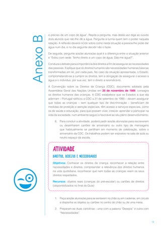 13
e preciso de um copo de água”. Repita a pergunta, mas desta vez diga ao ouvido
do/a aluno/a que não lhe dê a água. Pergunte à turma quem tem o poder naquela
relação. A reflexão deverá incidir sobre como nesta situação a pessoa lhe pode dar
água num dia, e no dia seguinte decidir não o fazer.
De seguida, pergunte aos/às alunos/as qual é a diferença entre a situação anterior
e “Estou com sede. Tenho direito a um copo de água. Dás-me água?”.
Conduzaodebateparaaimportânciadosdireitosafimdeassegurarasnecessidades
das pessoas. Explique que os direitos humanos são necessidades humanas básicas
transformadas em lei, por cada país. No caso da situação apresentada, o Estado,
comprometendo-se a cumprir os direitos, tem a obrigação de assegurar o acesso a
água e o indivíduo, por sua vez, tem o direito a reivindicá-lo.
A Convenção sobre os Direitos da Criança (CDC), documento adotado pela
Assembleia Geral das Nações Unidas em 20 de novembro de 1989, consagra
os direitos humanos das crianças. A CDC estabelece que os Estados a que ela
aderiram – Portugal ratificou a CDC a 21 de setembro de 1990 – devem assegurar
que todas as crianças – sem qualquer tipo de discriminação – beneficiam de
medidas de proteção e atenção especiais, têm acesso a serviços especiais, como
os de saúde e educação, para que possam viver, crescer, aprender e participar na
vida da sociedade, num ambiente seguro e favorável ao seu pleno desenvolvimento.
6.	 Para concluir a atividade, poderá pedir aos/às alunos/as para escreverem
ou desenharem cartões de aniversário ou outro tipo de mensagens
que habitualmente se partilham em momento de celebração, sobre o
aniversário da CDC. Os trabalhos podem ser expostos na sala de aula ou
noutro espaço da escola.
Atividade
Direitos, desejos e necessidades
Objetivos: Conhecer os direitos da criança; reconhecer a relação entre
necessidades e direitos; compreender a relevância dos direitos humanos
na vida quotidiana; reconhecer que nem todas as crianças veem os seus
direitos respeitados.
Recursos: objetos reais (crianças do pré-escolar) ou cartões de direitos
(disponibilizados no final do Guia)
1.	 Peça aos/às alunos/as para se sentarem no chão ou em cadeiras, em círculo
e disponha os objetos ou cartões no centro do chão ou de uma mesa.
2.	 Preparam-se duas cartolinas - uma com a palavra “Desejos” e outra com
“Necessidades”.
AnexoB
 
