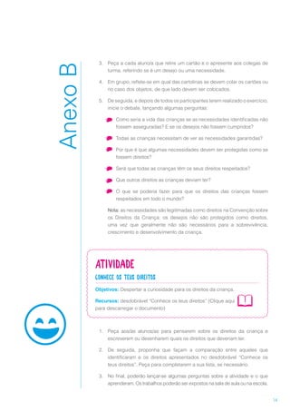 14
3.	 Peça a cada aluno/a que retire um cartão e o apresente aos colegas de
turma, referindo se é um desejo ou uma necessidade.
4.	 Em grupo, reflete-se em qual das cartolinas se devem colar os cartões ou
no caso dos objetos, de que lado devem ser colocados.
5.	 De seguida, e depois de todos os participantes terem realizado o exercício,
inicie o debate, lançando algumas perguntas:
•	 Como seria a vida das crianças se as necessidades identificadas não
fossem asseguradas? E se os desejos não fossem cumpridos?
•	 Todas as crianças necessitam de ver as necessidades garantidas?
•	 Por que é que algumas necessidades devem ser protegidas como se
fossem direitos?
•	 Será que todas as crianças têm os seus direitos respeitados?
•	 Que outros direitos as crianças deviam ter?
•	 O que se poderia fazer para que os direitos das crianças fossem
respeitados em todo o mundo?
Nota: as necessidades são legitimadas como direitos na Convenção sobre
os Direitos da Criança; os desejos não são protegidos como direitos,
uma vez que geralmente não são necessários para a sobrevivência,
crescimento e desenvolvimento da criança.
Atividade
Conhece os teus direitos
Objetivos: Despertar a curiosidade para os direitos da criança.
Recursos: desdobrável “Conhece os teus direitos” (Clique aqui
para descarregar o documento)
1.	 Peça aos/às alunos/as para pensarem sobre os direitos da criança e
escreverem ou desenharem quais os direitos que deveriam ter.
2.	 De seguida, proponha que façam a comparação entre aqueles que
identificaram e os direitos apresentados no desdobrável “Conhece os
teus direitos”. Peça para completarem a sua lista, se necessário.
3.	 No final, poderão lançar-se algumas perguntas sobre a atividade e o que
aprenderam. Os trabalhos poderão ser expostos na sala de aula ou na escola.
AnexoB
 