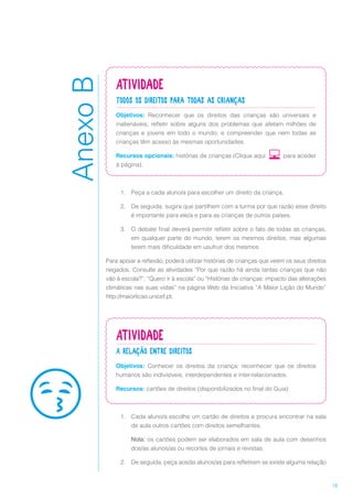 15
Atividade
Todos os direitos para todas as crianças
Objetivos: Reconhecer que os direitos das crianças são universais e
inalienáveis; refletir sobre alguns dos problemas que afetam milhões de
crianças e jovens em todo o mundo; e compreender que nem todas as
crianças têm acesso às mesmas oportunidades.
Recursos opcionais: histórias de crianças (Clique aqui para aceder
à página).
1.	 Peça a cada aluno/a para escolher um direito da criança.
2.	 De seguida, sugira que partilhem com a turma por que razão esse direito
é importante para ele/a e para as crianças de outros países.
3.	 O debate final deverá permitir refletir sobre o fato de todas as crianças,
em qualquer parte do mundo, terem os mesmos direitos, mas algumas
terem mais dificuldade em usufruir dos mesmos.
Para apoiar a reflexão, poderá utilizar histórias de crianças que veem os seus direitos
negados. Consulte as atividades “Por que razão há ainda tantas crianças que não
vão à escola?”, “Quero ir à escola” ou “Histórias de crianças: impacto das alterações
climáticas nas suas vidas” na página Web da Iniciativa “A Maior Lição do Mundo”
http://maiorlicao.unicef.pt.
Atividade
A relação entre direitos
Objetivos: Conhecer os direitos da criança; reconhecer que os direitos
humanos são indivisíveis, interdependentes e inter-relacionados.
Recursos: cartões de direitos (disponibilizados no final do Guia)
1.	 Cada aluno/a escolhe um cartão de direitos e procura encontrar na sala
de aula outros cartões com direitos semelhantes.
Nota: os cartões podem ser elaborados em sala de aula com desenhos
dos/as alunos/as ou recortes de jornais e revistas.
2.	 De seguida, peça aos/às alunos/as para refletirem se existe alguma relação
AnexoB
 