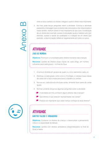 16
entre os seus cartões e os dos/as colegas e qual é o direito mais importante.
3.	 No final, pode lançar perguntas sobre a atividade. Conclua a atividade
passando a mensagem que os direitos são indivisíveis e inter-relacionados e
nesse sentido, nenhum direito é mais importante do que outro. A realização
de um direito (por exemplo, acesso à educação) ajuda a realizar outro (por
exemplo, acesso a saúde de qualidade) e a violação de um direito (por
exemplo, a discriminação) reflete-se negativamente em todos os outros.
Atividade
Jogo de memória
Objetivos: Promover a curiosidade pelos direitos humanos das crianças.
Recursos: cartões de direitos (duas cópias de cada artigo, em número
suficiente para cada grupo) – no final do Guia
1.	 A turma é dividida em grupos de quatro ou cinco elementos cada um.
2.	 Distribua, a cada grupo, entre cinco a 10 artigos, e coloque duas cópias
de cada com a face virada para baixo e baralhe os cartões.
3.	 Na sua vez, cada aluno/a vira duas cartas, tentando fazer pares de cartas
iguais.
4.	 No final, poderão lançar-se algumas perguntas sobre a atividade:
•	 A atividade permitiu conhecer alguns direitos das crianças?
•	 Que direitos é que estavam representados nas cartas?
•	 Parece-vos importante que cada criança conheça os seus direitos?
Atividade
Direitos falsos e verdadeiros
Objetivos: Conhecer os direitos da criança; e desenvolver o pensamento
crítico e a capacidade de debate.
Recursos: cartões com direitos verdadeiros (disponibilizados no final do
Guia) e falsos
AnexoB
 